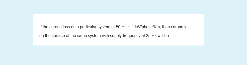 If the corona loss on a particular system at 50 Hz is 1 kW/phase/Km, then corona loss
on the surface of the same system with supply frequency at 25 Hz will be-