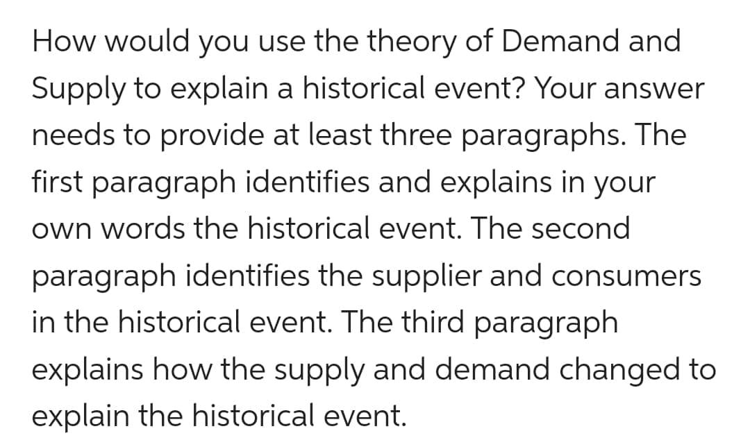 How would you use the theory of Demand and
Supply to explain a historical event? Your answer
needs to provide at least three paragraphs. The
first paragraph identifies and explains in your
own words the historical event. The second
paragraph identifies the supplier and consumers
in the historical event. The third paragraph
explains how the supply and demand changed to
explain the historical event.