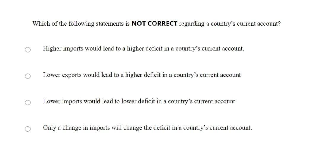 Which of the following statements is NOT CORRECT regarding a country's current account?
Higher imports would lead to a higher deficit in a country's current account.
Lower exports would lead to a higher deficit in a country's current account
Lower imports would lead to lower deficit in a country's current account.
Only a change in imports will change the deficit in a country's current account.