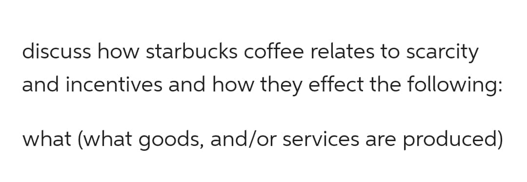 discuss how starbucks coffee relates to scarcity
and incentives and how they effect the following:
what (what goods, and/or services are produced)