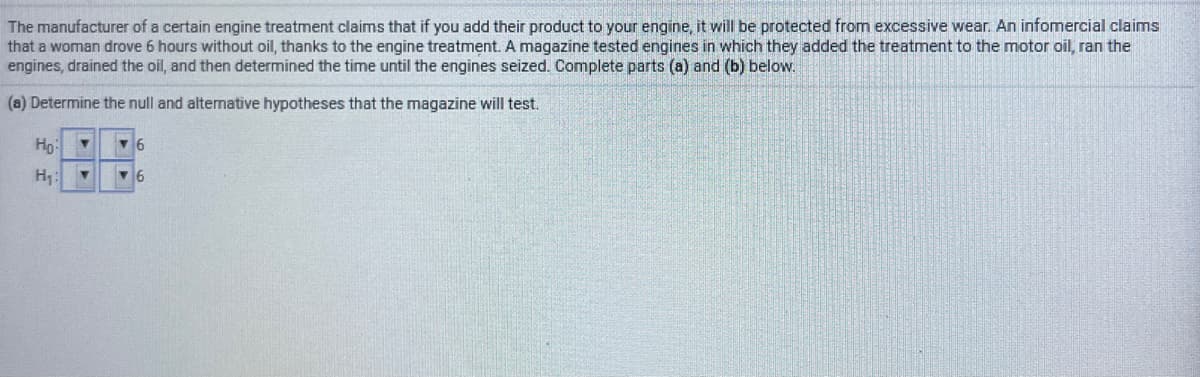 The manufacturer of a certain engine treatment claims that if you add their product to your engine, it will be protected from excessive wear. An infomercial claims
that a woman drove 6 hours without oil, thanks to the engine treatment. A magazine tested engines in which they added the treatment to the motor oil, ran the
engines, drained the oil, and then determined the time until the engines seized. Complete parts (a) and (b) below.
(a) Determine the null and altemative hypotheses that the magazine will test.
Но
H1
