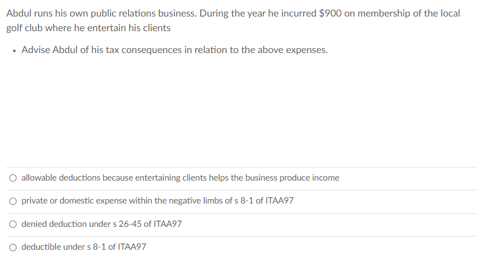 Abdul runs his own public relations business. During the year he incurred $900 on membership of the local
golf club where he entertain his clients
• Advise Abdul of his tax consequences in relation to the above expenses.
O allowable deductions because entertaining clients helps the business produce income
O private or domestic expense within the negative limbs of s 8-1 of ITAA97
O denied deduction under s 26-45 of ITAA97
O deductible under s 8-1 of ITAA97