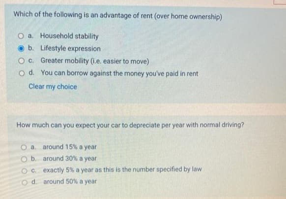 Which of the following is an advantage of rent (over home ownership)
O a. Household stability
b.
Lifestyle expression
O c.
Greater mobility (i.e. easier to move)
O d. You can borrow against the money you've paid in rent
Clear my choice
How much can you expect your car to depreciate per year with normal driving?
a. around 15% a year
O b.
around 30% a year
O c. exactly 5% a year as this is the number specified by law
O d. around 50% a year