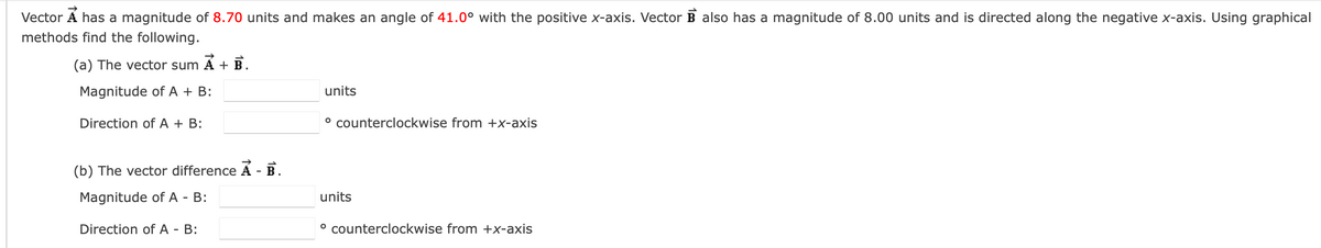 Vector A has a magnitude of 8.70 units and makes an angle of 41.0° with the positive x-axis. Vector B also has a magnitude of 8.00 units and is directed along the negative x-axis. Using graphical
methods find the following.
(a) The vector sum A + B.
Magnitude of A + B:
Direction of A + B:
(b) The vector difference A - B.
Magnitude of A - B:
Direction of A - B:
units
° counterclockwise from +x-axis
units
° counterclockwise from +x-axis