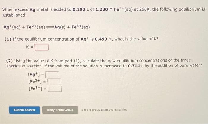 When excess Ag metal is added to 0.190 L of 1.230 M Fe³+ (aq) at 298K, the following equilibrium is
established:
Ag+ (aq) + Fe²+ (aq) Ag(s) + Fe³+ (aq)
(1) If the equilibrium concentration of Ag+ is 0.499 M, what is the value of K?
K =
(2) Using the value of K from part (1), calculate the new equilibrium concentrations of the three
species in solution, if the volume of the solution is increased to 0.714 L by the addition of pure water?
[Ag+] =
[Fe2+] =
=
[Fe3+]:
Submit Answer
=
Retry Entire Group
9 more group attempts remaining