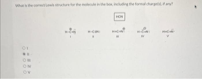 What is the correct Lewis structure for the molecule in the box, including the formal charge(s), if any?
01
Om
ON
OV
H-CEN
H-CEN:
H
HCN
H=C=N!
III
H-C=N:
IV
H=C=N