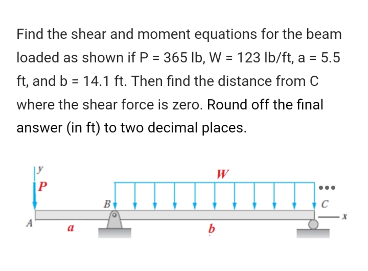 Find the shear and moment equations for the beam
loaded as shown if P = 365 lb, W = 123 lb/ft, a = 5.5
ft, and b = 14.1 ft. Then find the distance from C
where the shear force is zero. Round off the final
answer (in ft) to two decimal places.
W
P
B
C
A
a
b
X