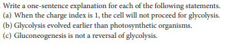 Write a one-sentence explanation for each of the following statements.
(a) When the charge index is 1, the cell will not proceed for glycolysis.
(b) Glycolysis evolved earlier than photosynthetic organisms.
(c) Gluconcogenesis is not a reversal of glycolysis.
