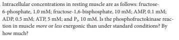 Intracellular concentrations in resting muscle are as follows: fructose-
6-phosphate, 1.0 mM; fructose-1,6-bisphosphate, 10 mM; AMP, 0.1 mM;
ADP, 0.5 mM; ATP, 5 mM; and P, 10 mM. Is the phosphofructokinase reac-
tion in muscle more or less exergonic than under standard conditions? By
how much?
