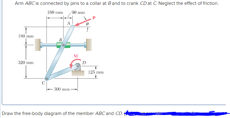 Arm ABC is connected by pins to a collar at Band to crank CD at C. Neglect the effect of friction.
160 mm
90 mm
A
180 mm
B
M
320 mm
D
125 mm
300 mm
Draw the free-body diagram of the member ABC and CD.
