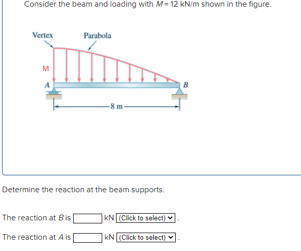 Consider the beam and loading with M= 12 kN/m shown in the figure.
Vertex
Parabola
M
A
8 m-
Determine the reaction at the beam supports.
The reaction at Bis
kN (Click to select)
The reaction at A is
kN (Click to select) v
