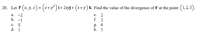 20. Let F (x, y, 2) - (z+y ]i+ 2xyj + (x+y) k. Find the value of the divergence of F at the point (1,2, 3).
а. -2
е. 2
f. 3
b.
-1
с. 0
d. 1
g. 4
h. 5
