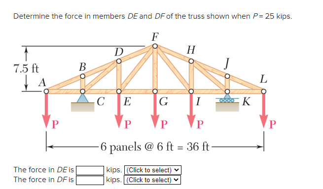 Determine the force in members DE and DF of the truss shown when P= 25 kips.
F
D
H
7.5 ft
В
A
L
C
E
G
I
K
P
P
P
6 panels @ 6 ft = 36 ft
|kips. [(Click to select)
| kips. (Click to select)
The force in DE is
The force in DF is
