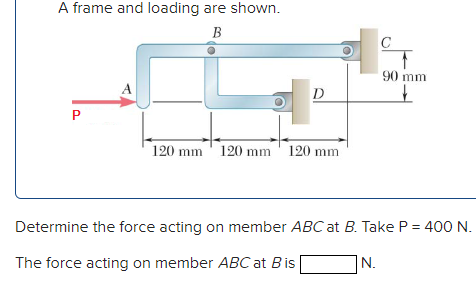 A frame and loading are shown.
B
90 mm
A
D
P
120 mm ' 120 mm ' 120 mm
Determine the force acting on member ABC at B. Take P = 400 N.
The force acting on member ABC at Bis
N.

