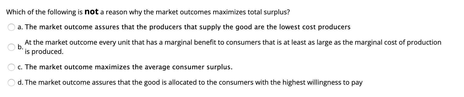 Which of the following is not a reason why the market outcomes maximizes total surplus?
a. The market outcome assures that the producers that supply the good are the lowest cost producers
At the market outcome every unit that has a marginal benefit to consumers that is at least as large as the marginal cost of production
b.
is produced.
c. The market outcome maximizes the average consumer surplus.
d. The market outcome assures that the good is allocated to the consumers with the highest willingness to pay
