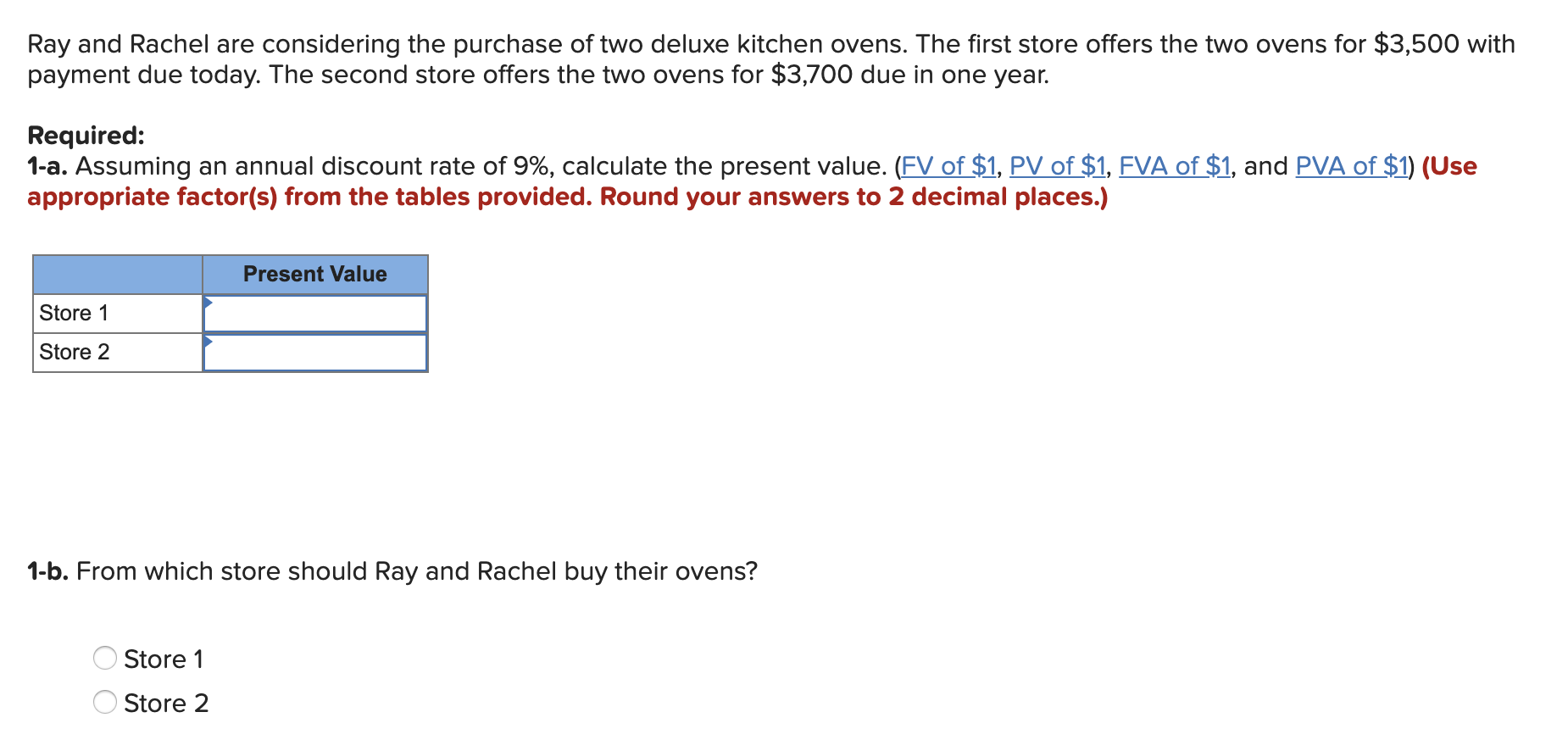 Ray and Rachel are considering the purchase of two deluxe kitchen ovens. The first store offers thee two ovens for $3,500 with
payment due today. The second store offers the two ovens for $3,700 due in one year.
Required:
1-a. Assuming an annual discount rate of 9%, calculate the present value. (FV of $1, PV of $1, FVA of $1, and PVA of $1) (Use
appropriate factor(s) from the tables provided. Round your answers to 2 decimal places.)
Present Value
Store 1
Store 2
1-b. From which store should Ray and Rachel buy their ovens?
Store 1
Store 2
