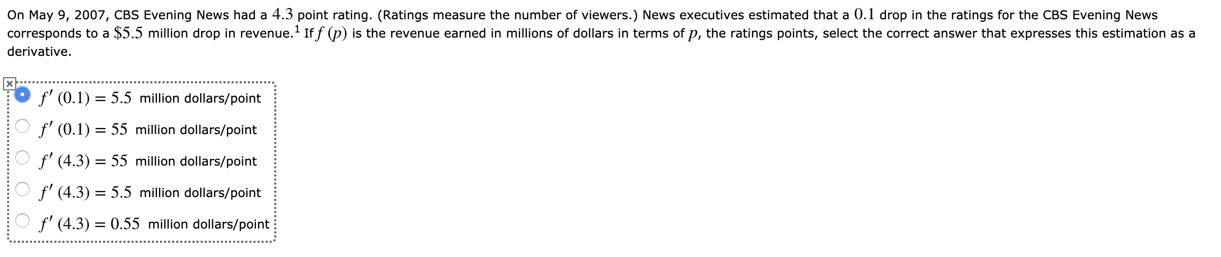 On May 9, 2007, CBS Evening News had a 4.3 point rating. (Ratings measure the number of viewers.) News executives estimated that a 0.1 drop in the ratings for the CBS Evening News
corresponds to a $5.5 million drop in revenue.1 Iff (p) is the revenue earned in millions of dollars in terms of p, the ratings points, select the correct answer that expresses this estimation as a
derivative
f(0.1)5.5 million dollars/point
Of' (0.1) = 55 million dollars/point
f' (4.3) = 55 million dollars/point
f' (4.3) = 5.5 million dollars/point
f' (4.3) = 0.55 million dollars/point
X....
