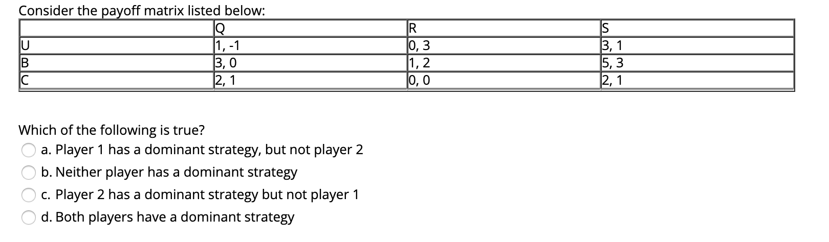 Consider the payoff matrix listed below:
IS
|1, -1
3, 0
|0, 3
|1, 2
|0, 0
3, 1
5, 3
|2,1
2, 1
Which of the following is true?
a. Player 1 has a dominant strategy, but not player 2
b. Neither player has a dominant strategy
c. Player 2 has a dominant strategy but not player 1
d. Both players have a dominant strategy
