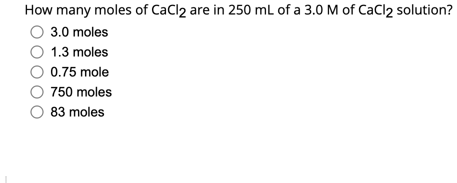 How many moles of CaCl2 are in 250 mL of a 3.0 M of CaCl2 solution?
O 3.0 moles
1.3 moles
0.75 mole
750 moles
O 83 moles
