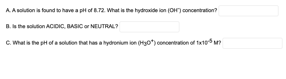 A. A solution is found to have a pH of 8.72. What is the hydroxide ion (OH) concentration?
B. Is the solution ACIDIC, BASIC or NEUTRAL?
C. What is the pH of a solution that has a hydronium ion (H3O*) concentration of 1x10-5 M?