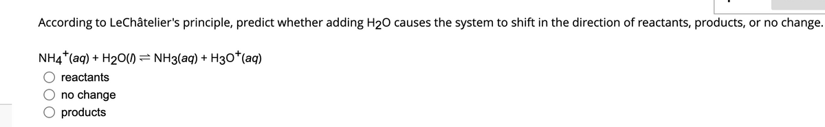 According to LeChâtelier's principle, predict whether adding H₂O causes the system to shift in the direction of reactants, products, or no change.
NH4+ (aq) + H₂O(1) ⇒ NH3(aq) + H3O+ (aq)
reactants
no change
products