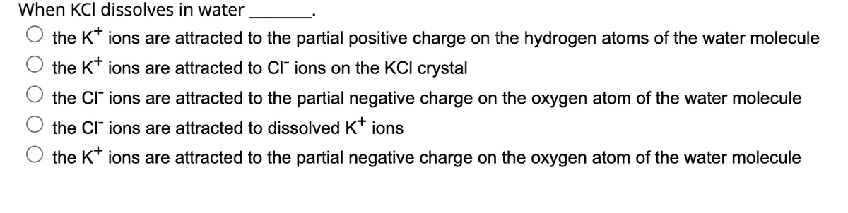 When KCl dissolves in water
the K+ ions are attracted to the partial positive charge on the hydrogen atoms of the water molecule
the K+ ions are attracted to Cl¯ ions on the KCI crystal
the CI ions are attracted to the partial negative charge on the oxygen atom of the water molecule
the CIT ions are attracted to dissolved K+ ions
the K+ ions are attracted to the partial negative charge on the oxygen atom of the water molecule