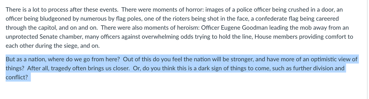 There is a lot to process after these events. There were moments of horror: images of a police officer being crushed in a door, an
officer being bludgeoned by numerous by flag poles, one of the rioters being shot in the face, a confederate flag being careered
through the capitol, and on and on. There were also moments of heroism: Officer Eugene Goodman leading the mob away from an
unprotected Senate chamber, many officers against overwhelming odds trying to hold the line, House members providing comfort to
each other during the siege, and on.
But as a nation, where do we go from here? Out of this do you feel the nation will be stronger, and have more of an optimistic view of
things? After alI, tragedy often brings us closer. Or, do you think this is a dark sign of things to come, such as further division and
conflict?
