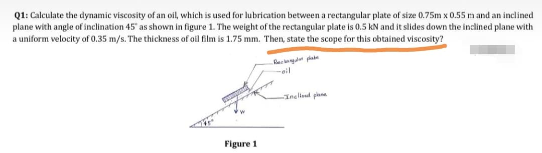 Q1: Calculate the dynamic viscosity of an oil, which is used for lubrication between a rectangular plate of size 0.75m x 0.55 m and an inclined
plane with angle of inclination 45" as shown in figure 1. The weight of the rectangular plate is 0.5 kN and it slides down the inclined plane with
a uniform velocity of 0.35 m/s. The thickness of oil film is 1.75 mm. Then, state the scope for this obtained viscosity?
Rec anglar plabe
-oil
Inclined plane
Figure 1

