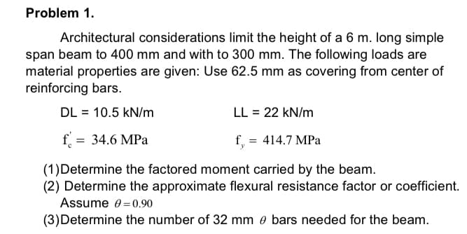 Problem 1.
Architectural considerations limit the height of a 6 m. long simple
span beam to 400 mm and with to 300 mm. The following loads are
material properties are given: Use 62.5 mm as covering from center of
reinforcing bars.
DL = 10.5 kN/m
LL = 22 kN/m
f = 34.6 MPa
f, = 414.7 MPa
(1)Determine the factored moment carried by the beam.
(2) Determine the approximate flexural resistance factor or coefficient.
Assume 0=0.90
(3)Determine the number of 32 mm e bars needed for the beam.
