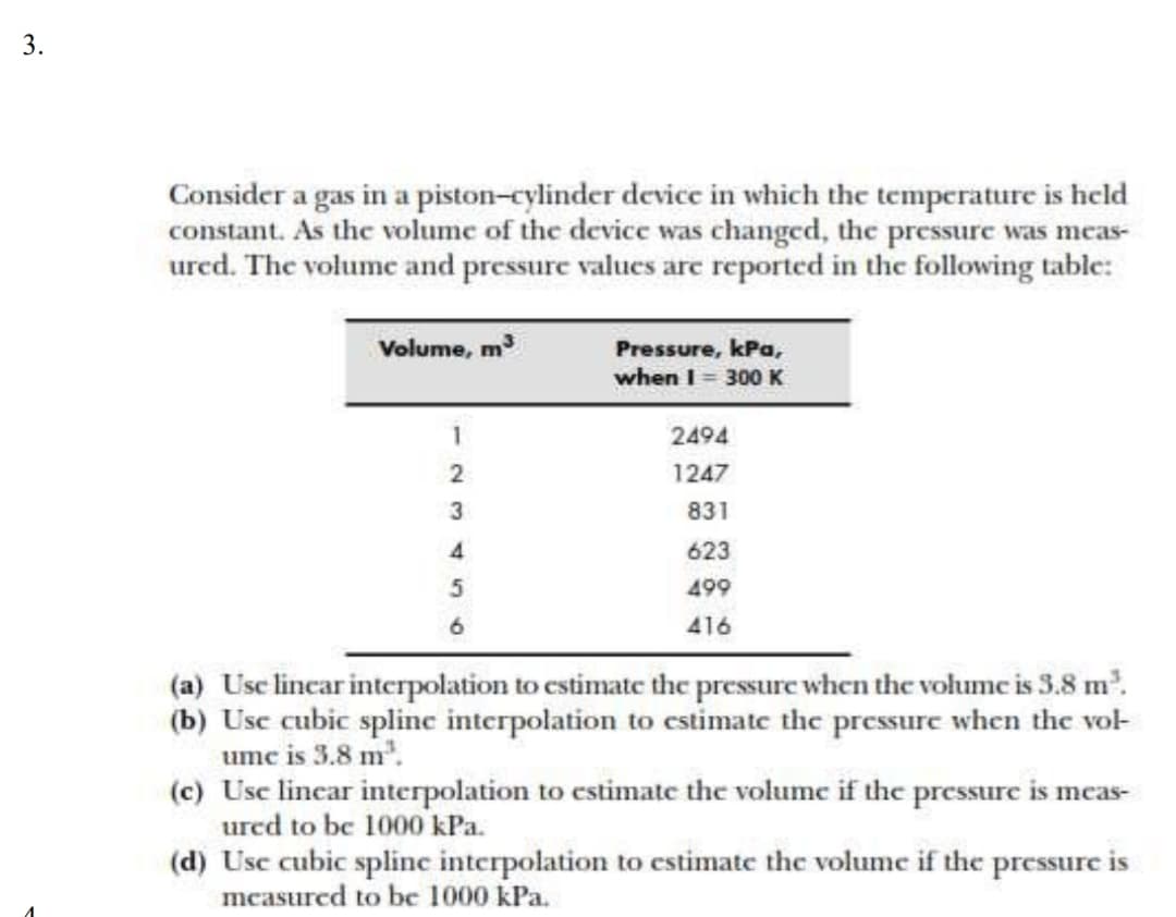 3.
Consider a gas in a piston-cylinder device in which the temperature is held
constant. As the volume of the device was changed, the pressure was meas-
ured. The volume and pressure values are reported in the following table:
Volume, m
Pressure, kPa,
when I = 300 K
1
2494
2
1247
3
831
4.
623
5
499
416
(a) Usc lincar interpolation to cstimate the pressure when the volume is 3.8 m.
(b) Usc cubic spline interpolation to estimate the pressurc when the vol
umc is 3.8 m'.
(c) Usc lincar interpolation to cstimate the volume if the pressure is meas-
urcd to be 1000 kPa.
(d) Usc cubic spline interpolation to estimate the volume if the pressure is
mcasured to be 1000 kPa.
