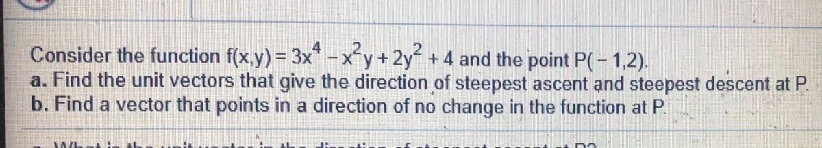 4
%3D
Consider the function f(x,y) = 3x* -xy+2y+4 and the point P(- 1,2).
a. Find the unit vectors that give the direction of steepest ascent and steepest descent at P.
b. Find a vector that points in a direction of no change in the function at P.
