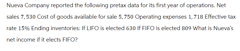 Nueva Company reported the following pretax data for its first year of operations. Net
sales 7,530 Cost of goods available for sale 5, 750 Operating expenses 1,718 Effective tax
rate 15% Ending inventories: If LIFO is elected 630 If FIFO is elected 809 What is Nueva's
net income if it elects FIFO?