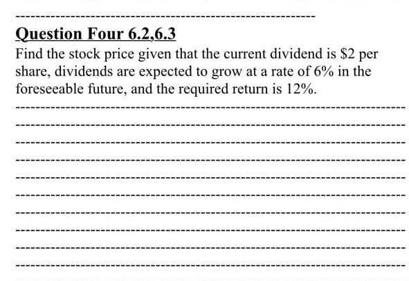 Question Four 6.2,6.3
Find the stock price given that the current dividend is $2 per
share, dividends are expected to grow at a rate of 6% in the
foreseeable future, and the required return is 12%.