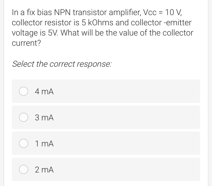 In a fix bias NPN transistor amplifier, Vcc = 10 V,
collector resistor is 5 kOhms and collector -emitter
voltage is 5V. What will be the value of the collector
current?
Select the correct response:
O 4 mA
O 3 mA
O 1 mA
O 2 mA

