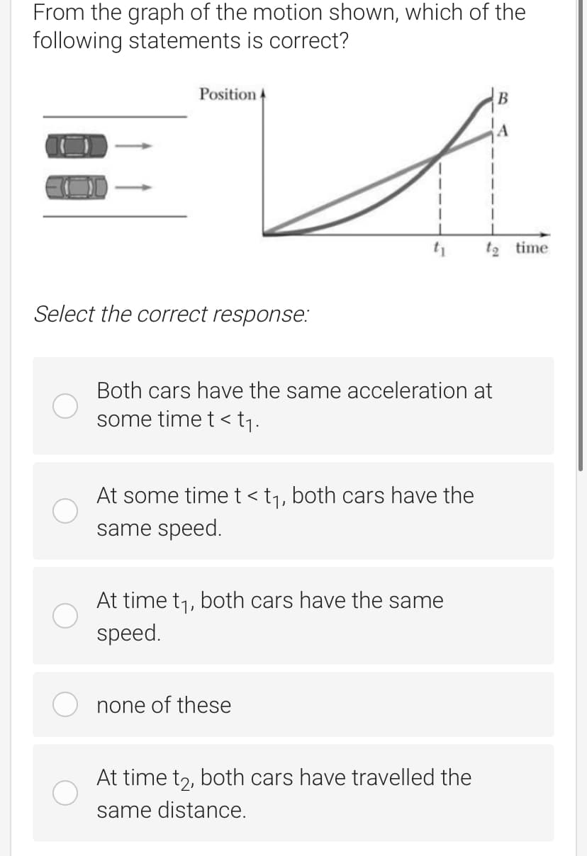 From the graph of the motion shown, which of the
following statements is correct?
Position 4
В
t2 time
Select the correct response:
Both cars have the same acceleration at
some time t < tj.
At some time t < t1, both cars have the
same speed.
At time t1, both cars have the same
speed.
none of these
At time t,, both cars have travelled the
same distance.
