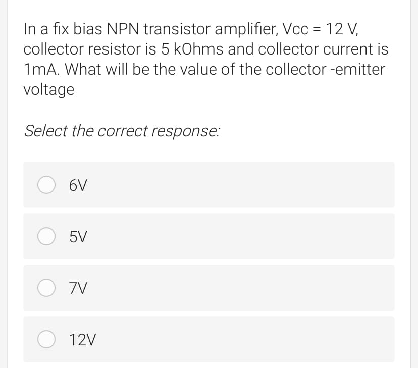 In a fix bias NPN transistor amplifier, Vcc = 12 V,
collector resistor is 5 kOhms and collector current is
1mA. What will be the value of the collector -emitter
voltage
Select the correct response:
O 6V
O 5V
O 7V
O 12V
