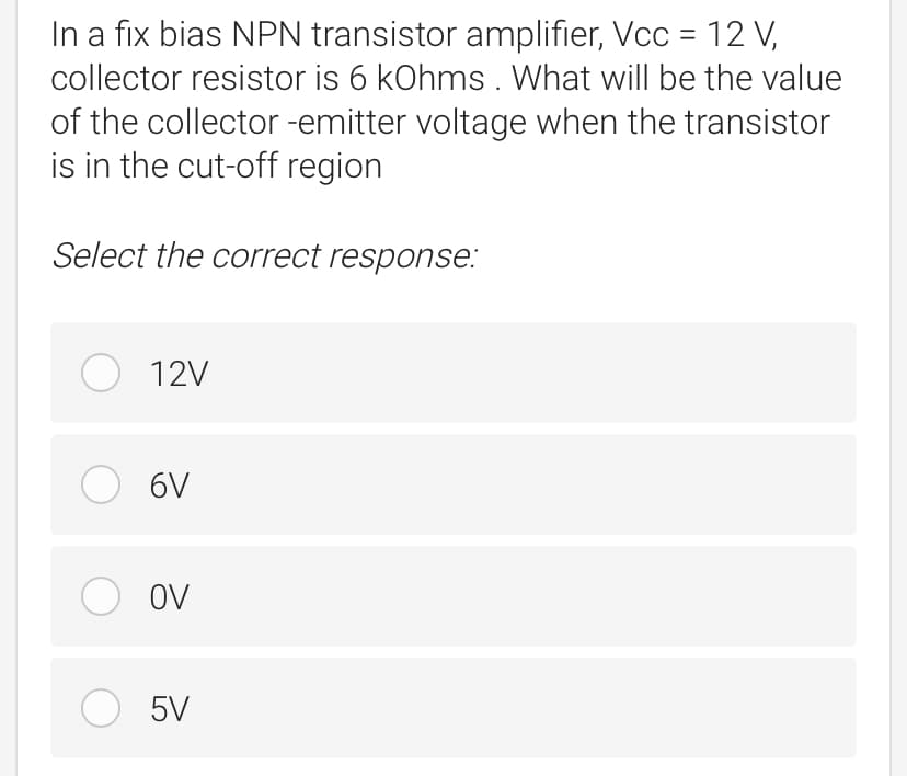 In a fix bias NPN transistor amplifier, Vcc = 12 V,
collector resistor is 6 kOhms. What will be the value
of the collector -emitter voltage when the transistor
is in the cut-off region
Select the correct response:
O 12V
O 6V
O ov
5V
