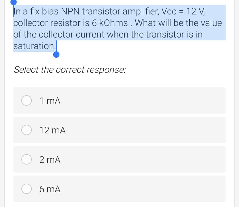 In a fix bias NPN transistor amplifier, Vcc = 12 V,
collector resistor is 6 kOhms . What will be the value
of the collector current when the transistor is in
saturation.
Select the correct response:
O 1 mA
O 12 mA
O 2 mA
6 mA
