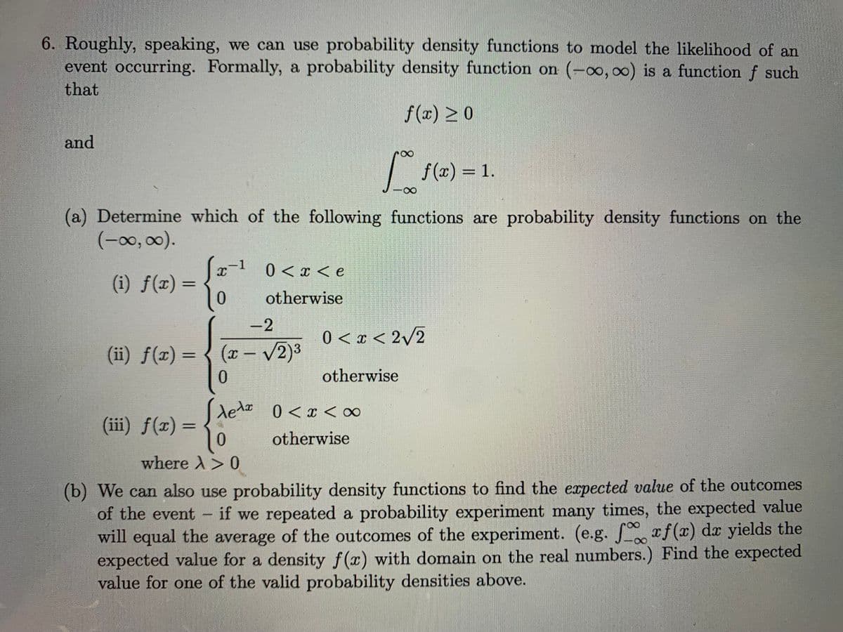 6. Roughly, speaking, we can use probability density functions to model the likelihood of an
event occurring. Formally, a probability density function on (-oo, 00) is a function f such
that
f (x) >0
and
|
f (x) = 1.
(a) Determine which of the following functions are probability density functions on the
(-0, 00).
x-1 0<x < e
(i) ƒ(x) =
10
otherwise
-2
0 < x < 2v2
(ii) f(x) = { (x – v2)3
0.
otherwise
Aeda 0<x < ∞
dedzo
(iii) f(x) =
0.
otherwise
where A>0
(b) We can also use probability density functions to find the expected value of the outcomes
of the event if we repeated a probability experiment many times, the expected value
will equal the average of the outcomes of the experiment. (e.g. xf(x) dr yields the
expected value for a density f(x) with domain on the real numbers.) Find the expected
value for one of the valid probability densities above.
