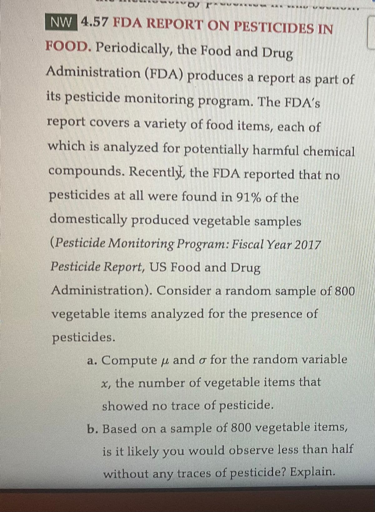 OU
--------
ww
NW 4.57 FDA REPORT ON PESTICIDES IN
FOOD. Periodically, the Food and Drug
Administration (FDA) produces a report as part of
its pesticide monitoring program. The FDA's
report covers a variety of food items, each of
which is analyzed for potentially harmful chemical
compounds. Recently, the FDA reported that no
pesticides at all were found in 91% of the
domestically produced vegetable samples.
(Pesticide Monitoring Program: Fiscal Year 2017
Pesticide Report, US Food and Drug
Administration). Consider a random sample of 800
vegetable items analyzed for the presence of
pesticides.
a. Compute u and o for the random variable
x, the number of vegetable items that
showed no trace of pesticide.
b. Based on a sample of 800 vegetable items,
is it likely you would observe less than half
without any traces of pesticide? Explain.