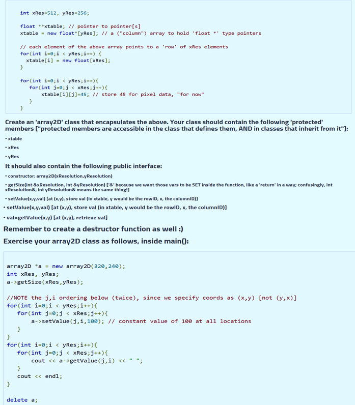 int xRes-512, yRes-256;
float *xtable; // pointer to pointer[s]
xtable = new float [yRes]; // a ("column") array to hold 'float
type pointers
// each element of the above array points to a 'row' of xRes elements
for (int i-e;i < yRes;i++) {
xtable[i] = new float[xRes];
for (int i=e;i < yRes;i++){
for (int j=e;j < XXRES;j++){
xtable[i][j]=45; // store 45 for pixel data, "for now"
Create an 'array2D' class that encapsulates the above. Your class should contain the following 'protected'
members ("protected members are accessible in the class that defines them, AND in classes that inherit from it"]:
• xtable
• xRes
* VRes
It should also contain the following public interface:
• constructor: array2D(xResolution,yResolution)
• getSize(int &xResolution, int &yResolution) ['&' because we want those vars to be SET inside the function, like a 'return' in a way: confusingly, int
xResolution&, int yResolution& means the same thing!)
• setvalue(x.y,val) [at (x.v), store val (in xtable, y would be the rowlD, x, the columniD)]
• setValue(x,y,val) [at (x,v), store val (in xtable, y would be the rowID, x, the columnID)]
• val=getValue(x,v) [at (x,y), retrieve val]
Remember to create a destructor function as well :)
Exercise your array2D class as follows, inside main():
array2D *a = new array2D(320, 24e);
int xRes, yRes;
a->getsize(XRes, yRes);
// NOTE the j,i ordering below (twice), since we specify coords as (x,y) [not (y,x)]
for(int i-0;i < yRes;i++){
for (int j=0;j < xRes;j++){
a->setvalue(j,i,100); // constant value of 100 at all locations
for (int i=0;i < yRes;i++){
for(int j=e;j < xRes;j++){
cout « a->getvalue(j,i) <« " ";
cout <« endl;
}
delete a;
