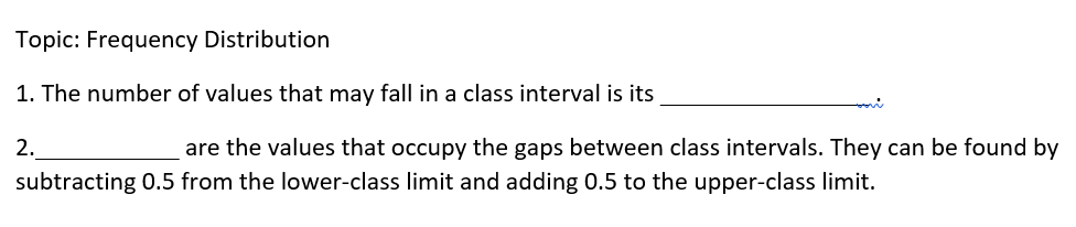 Topic: Frequency Distribution
1. The number of values that may fall in a class interval is its
2.
are the values that occupy the gaps between class intervals. They can be found by
subtracting 0.5 from the lower-class limit and adding 0.5 to the upper-class limit.
