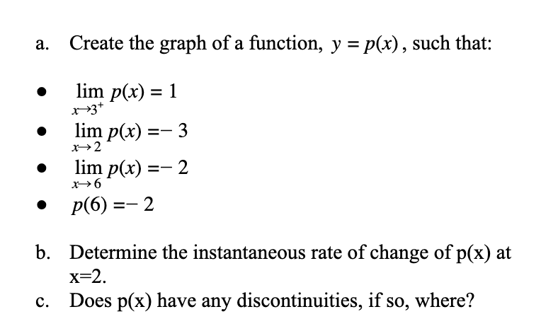 Create the graph of a function, y = p(x), such that:
lim p(x) = 1
lim p(x) =- 3
x→2
lim p(x) =- 2
x6
p(6) =- 2
b.
Determine the instantaneous rate of change of p(x) at
x=2.
с.
Does p(x) have any discontinuities, if so, where?
