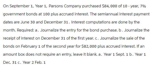 On September 1, Year 1, Parsons Company purchased $84, 000 of 10-year, 7%
government bonds at 100 plus accrued interest. The semiannual interest payment
dates are June 30 and December 31. Interest computations are done by the
month. Required: a. Journalize the entry for the bond purchase. b. Journalize the
receipt of interest on December 31 of the first year. C. Journalize the sale of the
bonds on February 1 of the second year for $82,000 plus accrued interest. If an
amount box does not require an entry, leave it blank. a. Year 1 Sept. 1 b. Year 1
Dec. 31 c. Year 2 Feb. 1