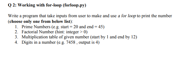 Q 2: Working with for-loop (forloop.py)
Write a program that take inputs from user to make and use a for loop to print the number
(choose only one from below list):
1. Prime Numbers (e.g. start = 20 and end = 45)
2. Factorial Number (hint: integer > 0)
3. Multiplication table of given number (start by 1 and end by 12)
4. Digits in a number (e.g. 7458 , output is 4)
