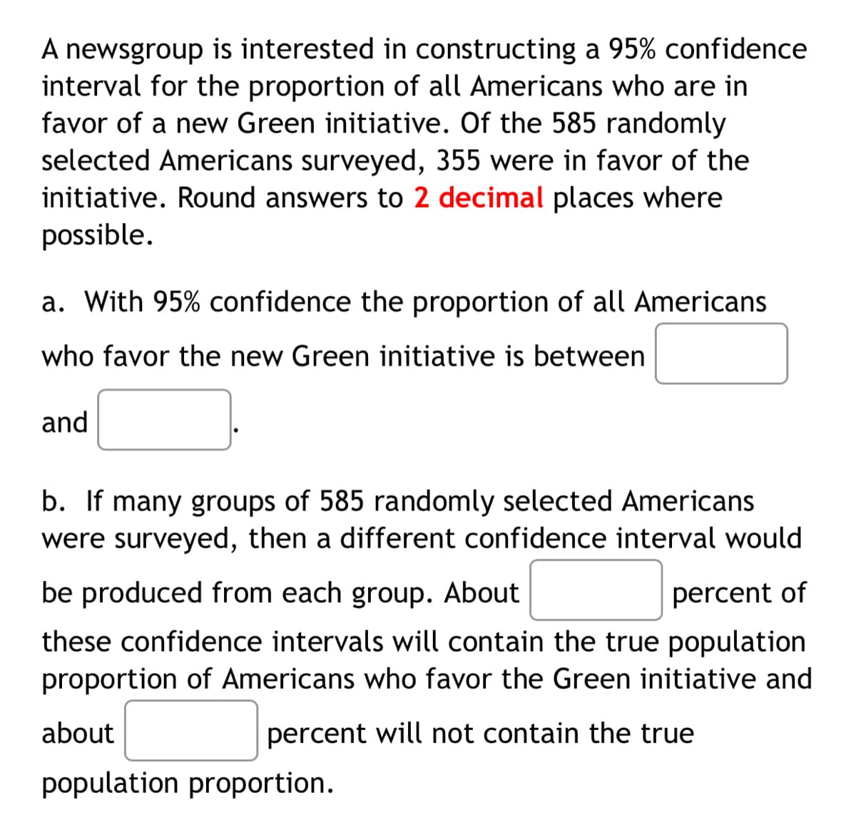A newsgroup is interested in constructing a 95% confidence
interval for the proportion of all Americans who are in
favor of a new Green initiative. Of the 585 randomly
selected Americans surveyed, 355 were in favor of the
initiative. Round answers to 2 decimal places where
possible.
a. With 95% confidence the proportion of all Americans
who favor the new Green initiative is between
and
b. If many groups of 585 randomly selected Americans
were surveyed, then a different confidence interval would
be produced from each group. About
percent of
these confidence intervals will contain the true population
proportion of Americans who favor the Green initiative and
about
percent will not contain the true
population proportion.
