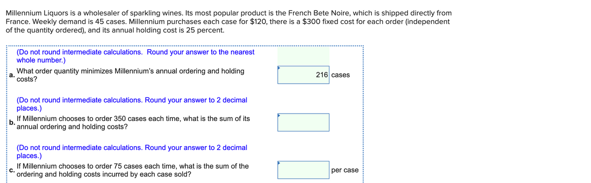 Millennium Liquors is a wholesaler of sparkling wines. Its most popular product is the French Bete Noire, which is shipped directly from
France. Weekly demand is 45 cases. Millennium purchases each case for $120, there is a $300 fixed cost for each order (independent
of the quantity ordered), and its annual holding cost is 25 percent.
(Do not round intermediate calculations. Round your answer to the nearest
whole number.)
What order quantity minimizes Millennium's annual ordering and holding
а.
216 cases
costs?
(Do not round intermediate calculations. Round your answer to 2 decimal
places.)
If Millennium chooses to order 350 cases each time, what is the sum of its
* annual ordering and holding costs?
(Do not round intermediate calculations. Round your answer to 2 decimal
places.)
If Millennium chooses to order 75 cases each time, what is the sum of the
C.
per case
ordering and holding costs incurred by each case sold?
