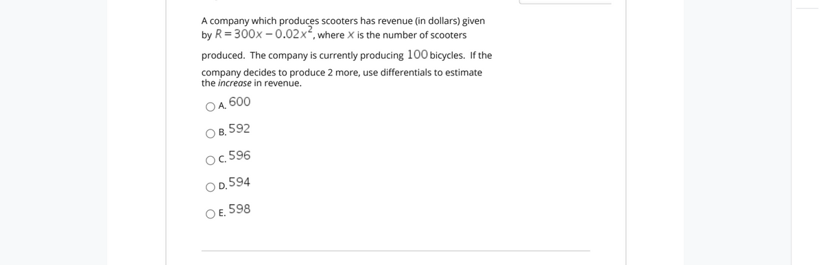 A company which produces scooters has revenue (in dollars) given
by R = 300x –0.02x, where X is the number of scooters
produced. The company is currently producing 100 bicycles. If the
company decides to produce 2 more, use differentials to estimate
the increase in revenue.
ОА. 600
В. 592
O. 596
O D. 594
Е.
O E. 598
