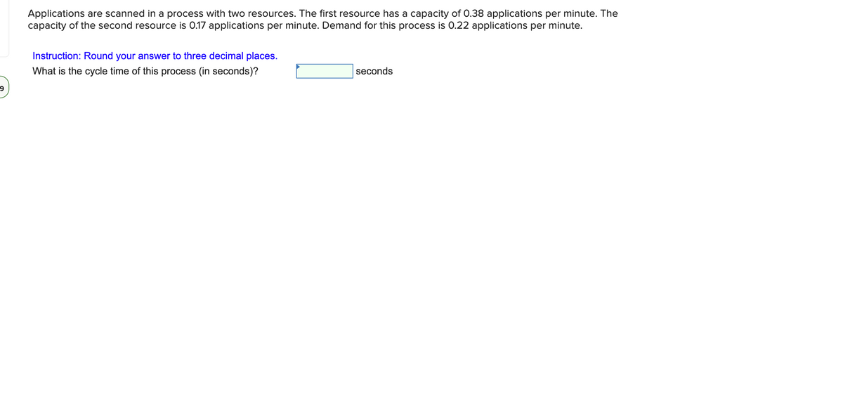 Applications are scanned in a process with two resources. The first resource has a capacity of 0.38 applications per minute. The
capacity of the second resource is 0.17 applications per minute. Demand for this process is 0.22 applications per minute.
Instruction: Round your answer to three decimal places.
What is the cycle time of this process (in seconds)?
seconds
