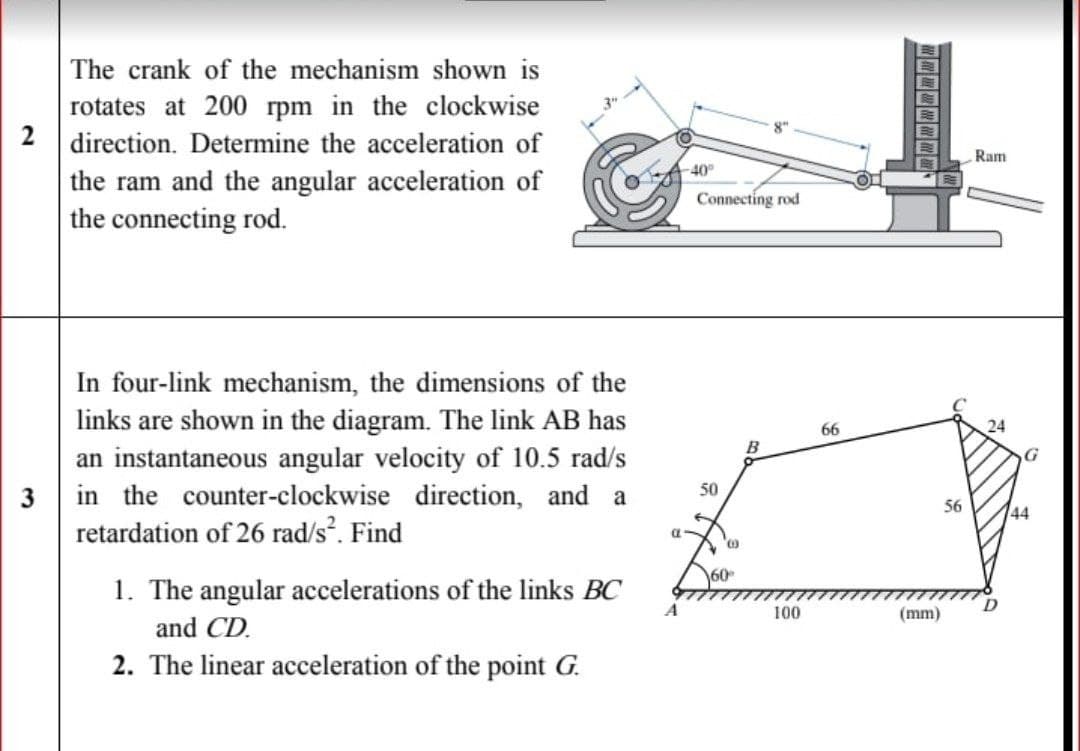 The crank of the mechanism shown is
rotates at 200 rpm in the clockwise
2 direction. Determine the acceleration of
the ram and the angular acceleration of
the connecting rod.
Ram
-40°
Connecting rod
In four-link mechanism, the dimensions of the
links are shown in the diagram. The link AB has
an instantaneous angular velocity of 10.5 rad/s
3 in the counter-clockwise direction, and a
retardation of 26 rad/s. Find
66
50
56
144
60
1. The angular accelerations of the links BC
A
100
(mm)
and CD.
2. The linear acceleration of the point G.

